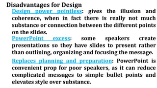 Disadvantages for Design
Design power pointless: gives the illusion and
coherence, when in fact there is really not much
substance or connection between the different points
on the slides.
PowerPoint excess: some speakers create
presentations so they have slides to present rather
than outlining, organizing and focusing the message.
Replaces planning and preparation: PowerPoint is
convenient prop for poor speakers, as it can reduce
complicated messages to simple bullet points and
elevates style over substance.
 