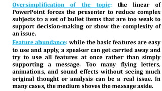 Oversimplification of the topic: the linear of
PowerPoint forces the presenter to reduce complex
subjects to a set of bullet items that are too weak to
support decision-making or show the complexity of
an issue.
Feature abundance: while the basic features are easy
to use and apply, a speaker can get carried away and
try to use all features at once rather than simply
supporting a message. Too many flying letters,
animations, and sound effects without seeing much
original thought or analysis can be a real issue. In
many cases, the medium shoves the message aside.
 