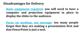 Disadvantages for Delivery
Basic equipment required: you will need to have a
computer and projection equipment in place to
display the slides to the audience.
Focus on medium, not message: too many people
forget that they are making a presentation first and
that PowerPoint is just a tool.
 