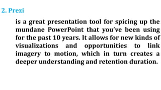 2. Prezi
is a great presentation tool for spicing up the
mundane PowerPoint that you’ve been using
for the past 10 years. It allows for new kinds of
visualizations and opportunities to link
imagery to motion, which in turn creates a
deeper understanding and retention duration.
 