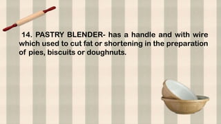 14. PASTRY BLENDER- has a handle and with wire
which used to cut fat or shortening in the preparation
of pies, biscuits or doughnuts.
 