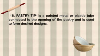 16. PASTRY TIP- is a pointed metal or plastic tube
connected to the opening of the pastry and is used
to form desired designs.
 