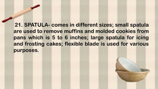 21. SPATULA- comes in different sizes; small spatula
are used to remove muffins and molded cookies from
pans which is 5 to 6 inches; large spatula for icing
and frosting cakes; flexible blade is used for various
purposes.
 