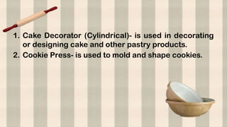 1. Cake Decorator (Cylindrical)- is used in decorating
or designing cake and other pastry products.
2. Cookie Press- is used to mold and shape cookies.
 
