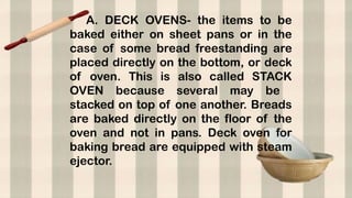 A. DECK OVENS- the items to be
baked either on sheet pans or in the
case of some bread freestanding are
placed directly on the bottom, or deck
of oven. This is also called STACK
OVEN because several may be
stacked on top of one another. Breads
are baked directly on the floor of the
oven and not in pans. Deck oven for
baking bread are equipped with steam
ejector.
 