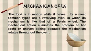 MECHANICAL OVEN
The food is in motion while it bakes . Its a most
common types are a revolving oven, in which its
mechanism is like that of a Ferris wheel. The
mechanical action eliminates the problem of hot
spots or uneven baking because the mechanism
rotates throughout the oven .
 