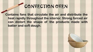 CONVECTION OVEN
Contains fans that circulate the air and distribute the
heat rapidly throughout the interior. Strong forced air
can distort the shape of the products made with
batter and soft dough.
 