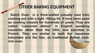 OTHER BAKING EQUIPMENT
Dutch Oven is a thick-walled (usually cast iron)
cooking pot with a light –fitting lid. It have been used
as cooking vessels for hundreds of years. They are
called “casserole dishes” in English speaking
countries other than the USA, and cocottes in
French. They are similar to both the Japanese
tetsunabe and the Sac, as traditional Balkan cast-
iron oven.
 