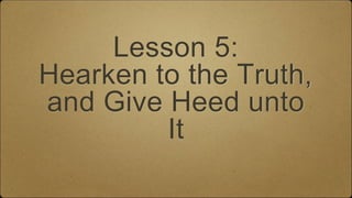 Lesson 5:
Hearken to the Truth,
and Give Heed unto
It
 