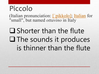 Piccolo
(Italian pronunciation: [ˈpikkolo]; Italian for
"small", but named ottavino in Italy
Shorter than the flute
The sounds it produces
is thinner than the flute
 