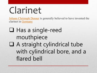 Clarinet
Johann Christoph Denner is generally believed to have invented the
clarinet in Germany
 Has a single-reed
mouthpiece
 A straight cylindrical tube
with cylindrical bore, and a
flared bell
 