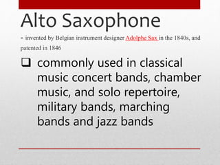 Alto Saxophone
- invented by Belgian instrument designer Adolphe Sax in the 1840s, and
patented in 1846
 commonly used in classical
music concert bands, chamber
music, and solo repertoire,
military bands, marching
bands and jazz bands
 