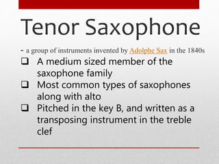 Tenor Saxophone
- a group of instruments invented by Adolphe Sax in the 1840s
 A medium sized member of the
saxophone family
 Most common types of saxophones
along with alto
 Pitched in the key B, and written as a
transposing instrument in the treble
clef
 