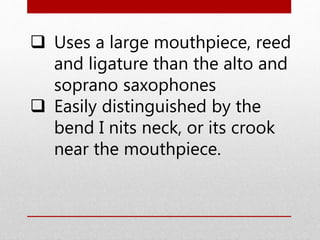  Uses a large mouthpiece, reed
and ligature than the alto and
soprano saxophones
 Easily distinguished by the
bend I nits neck, or its crook
near the mouthpiece.
 