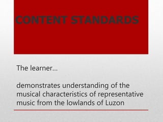 The learner…
demonstrates understanding of the
musical characteristics of representative
music from the lowlands of Luzon
CONTENT STANDARDS
 