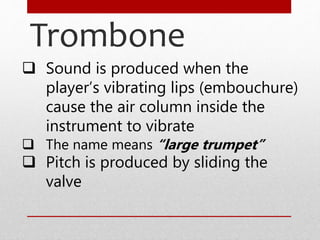 Trombone
 Sound is produced when the
player’s vibrating lips (embouchure)
cause the air column inside the
instrument to vibrate
 The name means “large trumpet”
 Pitch is produced by sliding the
valve
 