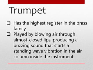 Trumpet
 Has the highest register in the brass
family
 Played by blowing air through
almost-closed lips, producing a
buzzing sound that starts a
standing wave vibration in the air
column inside the instrument
 