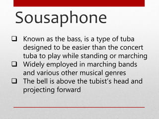 Sousaphone
 Known as the bass, is a type of tuba
designed to be easier than the concert
tuba to play while standing or marching
 Widely employed in marching bands
and various other musical genres
 The bell is above the tubist’s head and
projecting forward
 