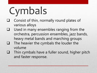 Cymbals
 Consist of thin, normally round plates of
various alloys
 Used in many ensembles ranging from the
orchestra, percussion ensembles, jazz bands,
heavy metal bands and marching groups
 The heavier the cymbals the louder the
volume
 Thin cymbals have a fuller sound, higher pitch
and faster response.
 