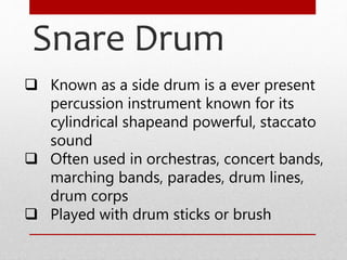 Snare Drum
 Known as a side drum is a ever present
percussion instrument known for its
cylindrical shapeand powerful, staccato
sound
 Often used in orchestras, concert bands,
marching bands, parades, drum lines,
drum corps
 Played with drum sticks or brush
 
