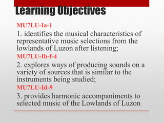 Learning Objectives
MU7LU-Ia-1
1. identifies the musical characteristics of
representative music selections from the
lowlands of Luzon after listening;
MU7LU-Ib-f-4
2. explores ways of producing sounds on a
variety of sources that is similar to the
instruments being studied;
MU7LU-Id-9
3. provides harmonic accompaniments to
selected music of the Lowlands of Luzon
 