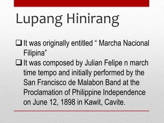 Lupang Hinirang
It was originally entitled “ Marcha Nacional
Filipina”
It was composed by Julian Felipe n march
time tempo and initially performed by the
San Francisco de Malabon Band at the
Proclamation of Philippine Independence
on June 12, 1898 in Kawit, Cavite.
 