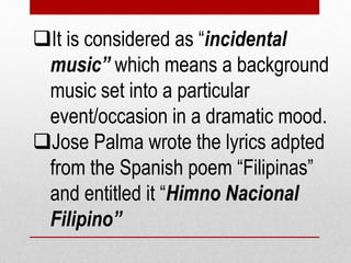 It is considered as “incidental
music” which means a background
music set into a particular
event/occasion in a dramatic mood.
Jose Palma wrote the lyrics adpted
from the Spanish poem “Filipinas”
and entitled it “Himno Nacional
Filipino”
 