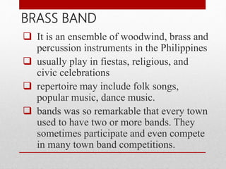  It is an ensemble of woodwind, brass and
percussion instruments in the Philippines
 usually play in fiestas, religious, and
civic celebrations
 repertoire may include folk songs,
popular music, dance music.
 bands was so remarkable that every town
used to have two or more bands. They
sometimes participate and even compete
in many town band competitions.
BRASS BAND
 