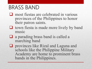  most fiestas are celebrated in various
provinces of the Philippines to honor
their patron saints.
 town fiesta is made more lively by band
music
 a parading brass band is called a
marching band
 provinces like Rizal and Laguna and
schools like the Philippine Military
Academy are home to prominent brass
bands in the Philippines.
BRASS BAND
 