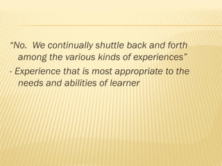 “No. We continually shuttle back and forth
among the various kinds of experiences”
- Experience that is most appropriate to the
needs and abilities of learner
 