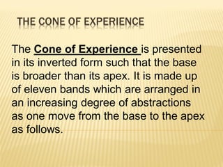 THE CONE OF EXPERIENCE
The Cone of Experience is presented
in its inverted form such that the base
is broader than its apex. It is made up
of eleven bands which are arranged in
an increasing degree of abstractions
as one move from the base to the apex
as follows.
 