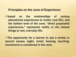 based on the relationships of various
educational experiences to reality (real life), and
the bottom level of the cone, "direct purposeful
experiences," represents reality or the closest
things to real, everyday life.
The opportunity for a learner to use a variety or
several senses (sight, smell, hearing, touching,
movement) is considered in the cone.
Principles on the cone of Experience:
 