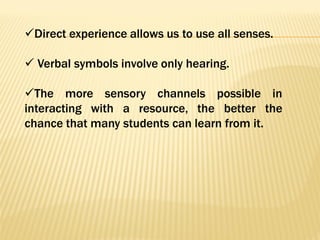 Direct experience allows us to use all senses.
 Verbal symbols involve only hearing.
The more sensory channels possible in
interacting with a resource, the better the
chance that many students can learn from it.
 