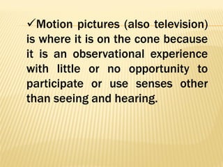 Motion pictures (also television)
is where it is on the cone because
it is an observational experience
with little or no opportunity to
participate or use senses other
than seeing and hearing.
 
