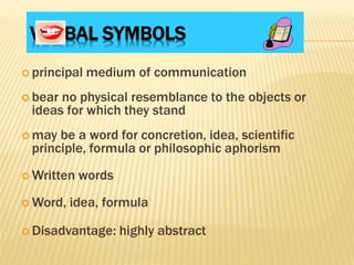 VERBAL SYMBOLS
 principal medium of communication
 bear no physical resemblance to the objects or
ideas for which they stand
 may be a word for concretion, idea, scientific
principle, formula or philosophic aphorism
 Written words
 Word, idea, formula
 Disadvantage: highly abstract
 