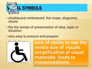 VISUAL SYMBOLS
 chalkboard/whiteboard, flat maps, diagrams,
charts
 fits the tempo of presentation of idea, topic or
situation
 very easy to procure and prepare
 Limitations: lack of ability to use the
media size of visuals
simplification of visual
materials leads to
misconceptions
 