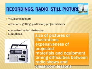 RECORDINGS, RADIO, STILL PICTURES
 Visual and auditory
 attention – getting, particularly projected views
 concretized verbal abstraction
 Limitations:
size of pictures or
illustrations
expensiveness of
projected
materials and equipment
timing difficulties between
radio shows and
classroom lessons
 