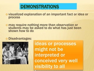 DEMONSTRATIONS
 visualized explanation of an important fact or idea or
process
 may require nothing more than observation or
students may be asked to do what has just been
shown how to do
 Disadvantages:
ideas or processes
might not be
interpreted or
conceived very well
visibility to all
 