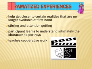 DRAMATIZED EXPERIENCES
 help get closer to certain realities that are no
longer available at first hand
 stirring and attention getting
 participant learns to understand intimately the
character he portrays
 teaches cooperative work
 