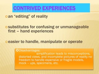 CONTRIVED EXPERIENCES
an “editing” of reality
substitutes for confusing or unmanageable
first – hand experiences
easier to handle, manipulate or operate
Disadvantages:
simplification leads to misconceptions,
distorted views, and incomplete pictures of reality no
freedom to handle expensive or fragile models,
mock – ups, specimens, etc.
 