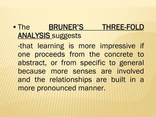 •The BRUNER’S THREE-FOLD
ANALYSIS suggests
-that learning is more impressive if
one proceeds from the concrete to
abstract, or from specific to general
because more senses are involved
and the relationships are built in a
more pronounced manner.
 