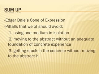 SUM UP
-Edgar Dale’s Cone of Expression
-Pitfalls that we of should avoid:
1. using one medium in isolation
2. moving to the abstract without an adequate
foundation of concrete experience
3. getting stuck in the concrete without moving
to the abstract h
 