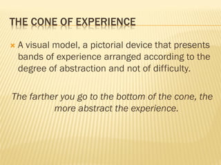 THE CONE OF EXPERIENCE
 A visual model, a pictorial device that presents
bands of experience arranged according to the
degree of abstraction and not of difficulty.
The farther you go to the bottom of the cone, the
more abstract the experience.
 