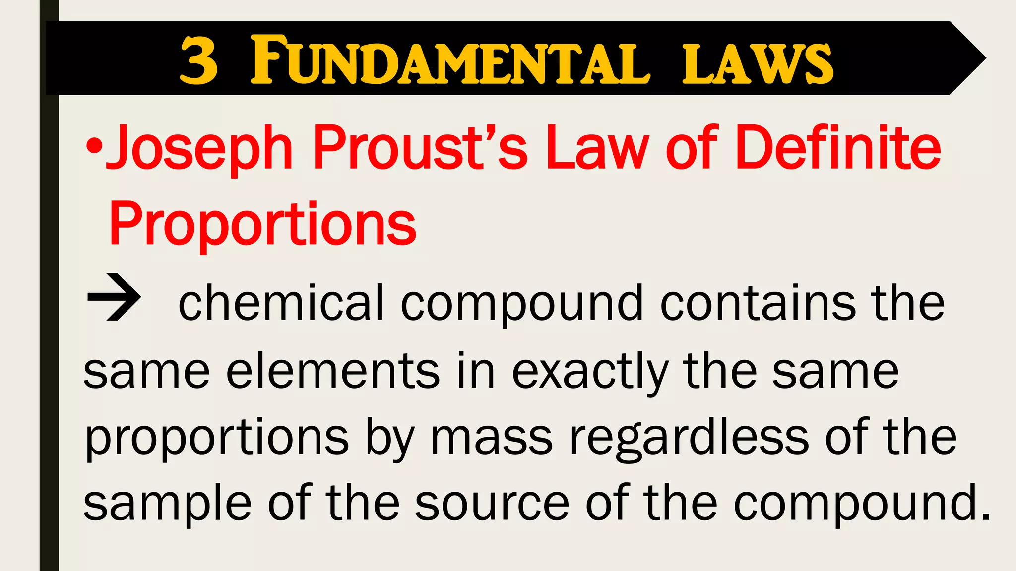 •Joseph Proust’s Law of Definite
Proportions
 chemical compound contains the
same elements in exactly the same
proportions by mass regardless of the
sample of the source of the compound.
3 Fundamental laws
 
