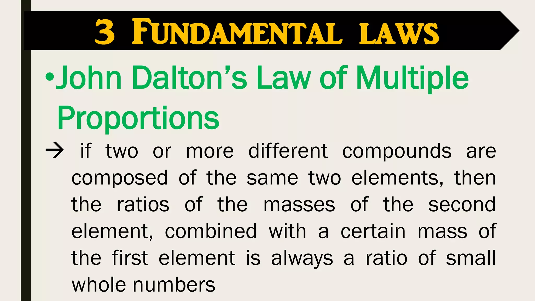 •John Dalton’s Law of Multiple
Proportions
 if two or more different compounds are
composed of the same two elements, then
the ratios of the masses of the second
element, combined with a certain mass of
the first element is always a ratio of small
whole numbers
3 Fundamental laws
 