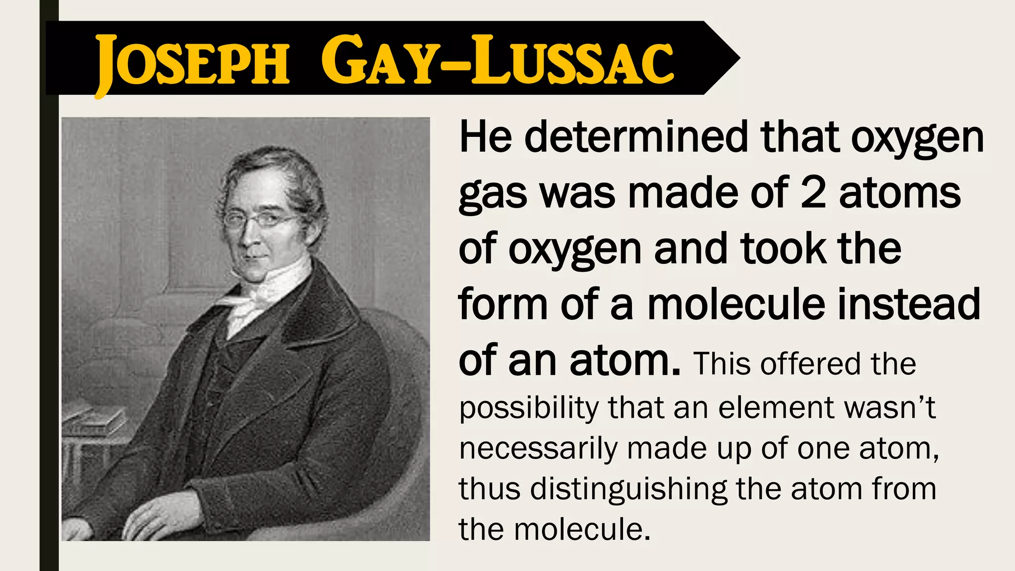 Joseph Gay-Lussac
He determined that oxygen
gas was made of 2 atoms
of oxygen and took the
form of a molecule instead
of an atom. This offered the
possibility that an element wasn’t
necessarily made up of one atom,
thus distinguishing the atom from
the molecule.
 