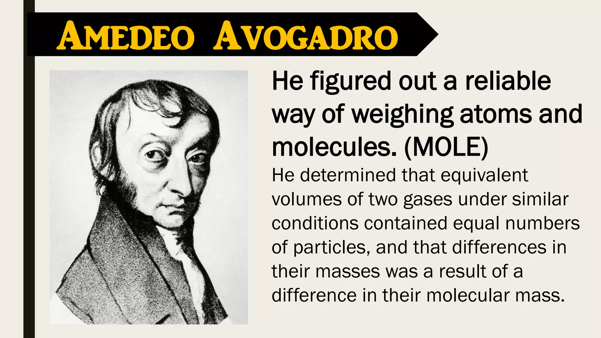 Amedeo Avogadro
He figured out a reliable
way of weighing atoms and
molecules. (MOLE)
He determined that equivalent
volumes of two gases under similar
conditions contained equal numbers
of particles, and that differences in
their masses was a result of a
difference in their molecular mass.
 