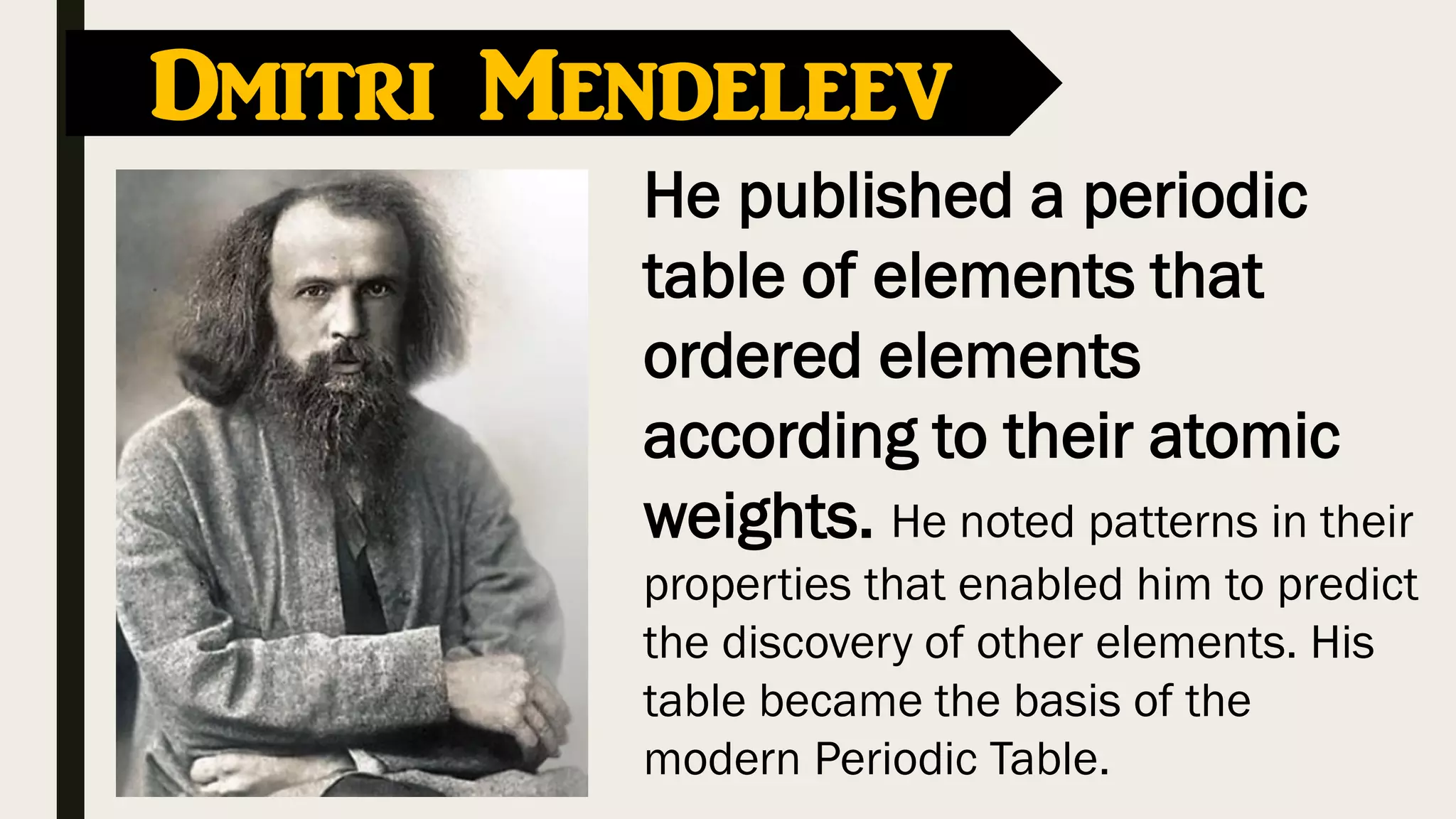 He published a periodic
table of elements that
ordered elements
according to their atomic
weights. He noted patterns in their
properties that enabled him to predict
the discovery of other elements. His
table became the basis of the
modern Periodic Table.
Dmitri Mendeleev
 