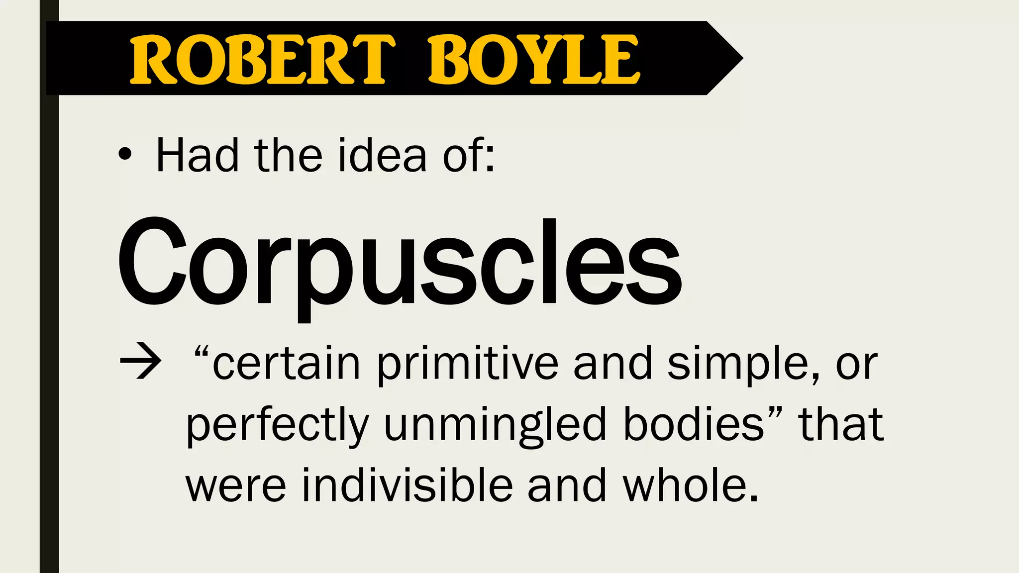 ROBERT BOYLE
• Had the idea of:
Corpuscles
 “certain primitive and simple, or
perfectly unmingled bodies” that
were indivisible and whole.
 