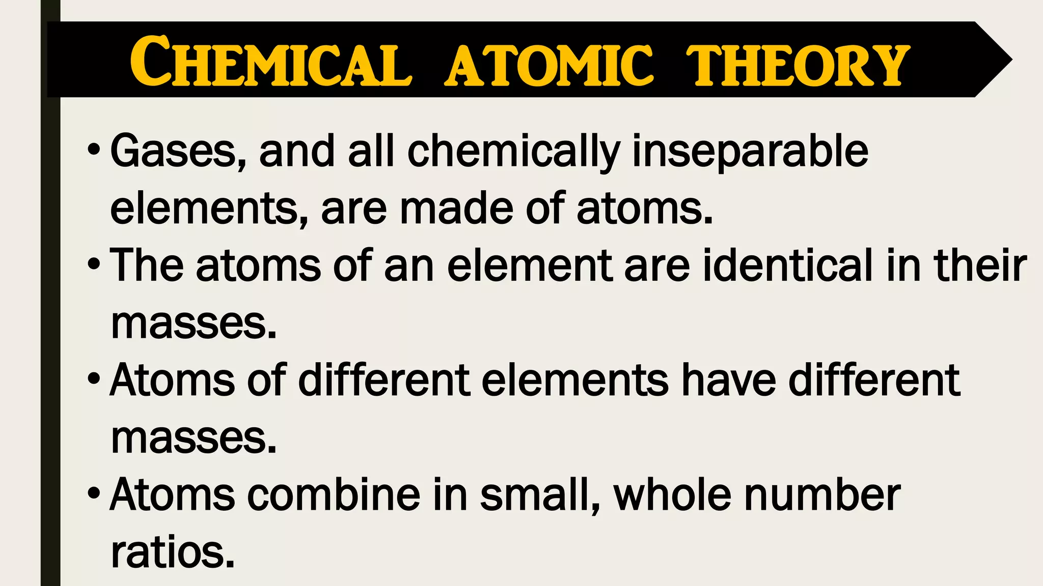 • Gases, and all chemically inseparable
elements, are made of atoms.
• The atoms of an element are identical in their
masses.
• Atoms of different elements have different
masses.
• Atoms combine in small, whole number
ratios.
Chemical atomic theory
 